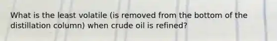 What is the least volatile (is removed from the bottom of the distillation column) when crude oil is refined?