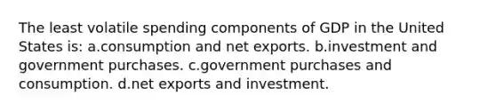 The least volatile spending components of GDP in the United States is: a.consumption and net exports. b.investment and government purchases. c.government purchases and consumption. d.net exports and investment.