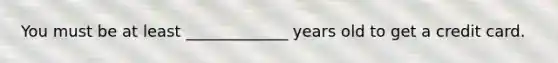 You must be at least _____________ years old to get a credit card.