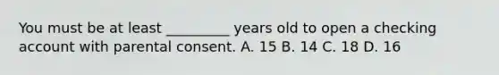 You must be at least _________ years old to open a checking account with parental consent. A. 15 B. 14 C. 18 D. 16