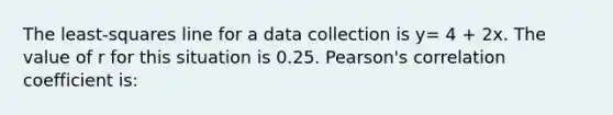 The least-squares line for a data collection is y= 4 + 2x. The value of r for this situation is 0.25. Pearson's correlation coefficient is: