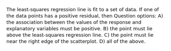 The least-squares regression line is fit to a set of data. If one of the data points has a positive residual, then Question options: A) the association between the values of the response and explanatory variables must be positive. B) the point must lie above the least-squares regression line. C) the point must lie near the right edge of the scatterplot. D) all of the above.