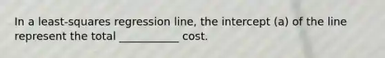 In a least-squares regression line, the intercept (a) of the line represent the total ___________ cost.