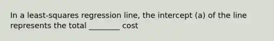 In a least-squares regression line, the intercept (a) of the line represents the total ________ cost