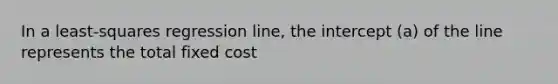 In a least-squares regression line, the intercept (a) of the line represents the total fixed cost