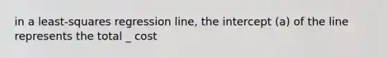 in a least-squares regression line, the intercept (a) of the line represents the total _ cost