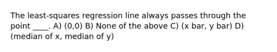 The least-squares regression line always passes through the point ____. A) (0,0) B) None of the above C) (x bar, y bar) D) (median of x, median of y)