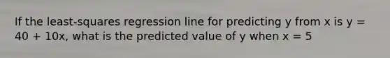 If the least-squares regression line for predicting y from x is y = 40 + 10x, what is the predicted value of y when x = 5