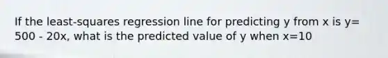 If the least-squares regression line for predicting y from x is y= 500 - 20x, what is the predicted value of y when x=10