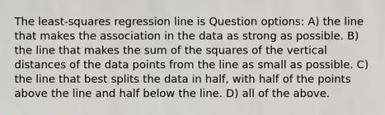 The least-squares regression line is Question options: A) the line that makes the association in the data as strong as possible. B) the line that makes the sum of the squares of the vertical distances of the data points from the line as small as possible. C) the line that best splits the data in half, with half of the points above the line and half below the line. D) all of the above.