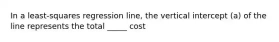 In a least-squares regression line, the vertical intercept (a) of the line represents the total _____ cost