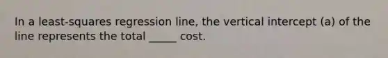 In a least-squares regression line, the vertical intercept (a) of the line represents the total _____ cost.