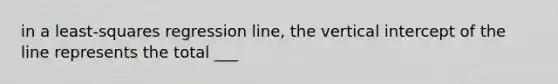 in a least-squares regression line, the vertical intercept of the line represents the total ___