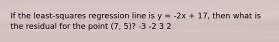 If the least-squares regression line is y = -2x + 17, then what is the residual for the point (7, 5)? -3 -2 3 2