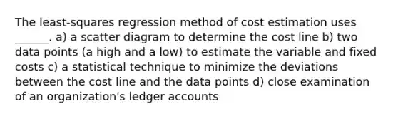 The least-squares regression method of cost estimation uses ______. a) a scatter diagram to determine the cost line b) two data points (a high and a low) to estimate the variable and fixed costs c) a statistical technique to minimize the deviations between the cost line and the data points d) close examination of an organization's ledger accounts