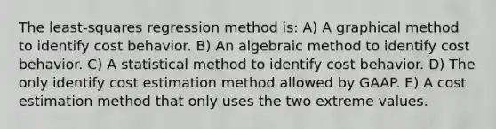 The least-squares regression method is: A) A graphical method to identify cost behavior. B) An algebraic method to identify cost behavior. C) A statistical method to identify cost behavior. D) The only identify cost estimation method allowed by GAAP. E) A cost estimation method that only uses the two extreme values.