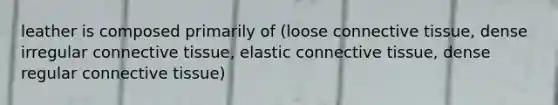 leather is composed primarily of (loose connective tissue, dense irregular connective tissue, elastic connective tissue, dense regular connective tissue)