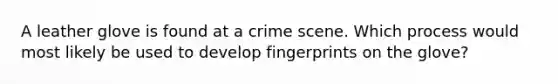 A leather glove is found at a crime scene. Which process would most likely be used to develop fingerprints on the glove?