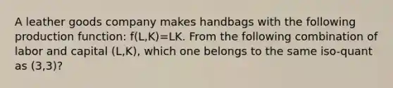 A leather goods company makes handbags with the following production function: f(L,K)=LK. From the following combination of labor and capital (L,K), which one belongs to the same iso-quant as (3,3)?