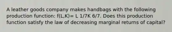 A leather goods company makes handbags with the following production function: f(L,K)= L 1/7K 6/7. Does this production function satisfy the law of decreasing marginal returns of capital?