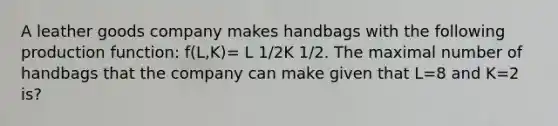 A leather goods company makes handbags with the following production function: f(L,K)= L 1/2K 1/2. The maximal number of handbags that the company can make given that L=8 and K=2 is?