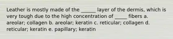 Leather is mostly made of the ______ layer of <a href='https://www.questionai.com/knowledge/kEsXbG6AwS-the-dermis' class='anchor-knowledge'>the dermis</a>, which is very tough due to the high concentration of _____ fibers a. areolar; collagen b. areolar; keratin c. reticular; collagen d. reticular; keratin e. papillary; keratin