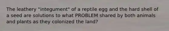 The leathery "integument" of a reptile egg and the hard shell of a seed are solutions to what PROBLEM shared by both animals and plants as they colonized the land?