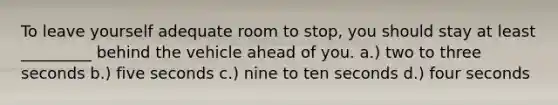 To leave yourself adequate room to stop, you should stay at least _________ behind the vehicle ahead of you. a.) two to three seconds b.) five seconds c.) nine to ten seconds d.) four seconds