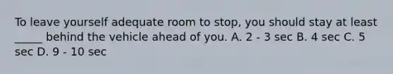 To leave yourself adequate room to stop, you should stay at least _____ behind the vehicle ahead of you. A. 2 - 3 sec B. 4 sec C. 5 sec D. 9 - 10 sec
