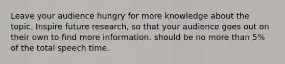 Leave your audience hungry for more knowledge about the topic. Inspire future research, so that your audience goes out on their own to find more information. should be no more than 5% of the total speech time.