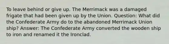 To leave behind or give up. The Merrimack was a damaged frigate that had been given up by the Union. Question: What did the Confederate Army do to the abandoned Merrimack Union ship? Answer: The Confederate Army converted the wooden ship to iron and renamed it the Ironclad.