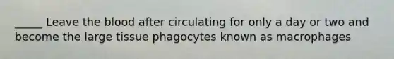 _____ Leave the blood after circulating for only a day or two and become the large tissue phagocytes known as macrophages