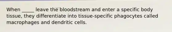 When _____ leave the bloodstream and enter a specific body tissue, they differentiate into tissue-specific phagocytes called macrophages and dendritic cells.