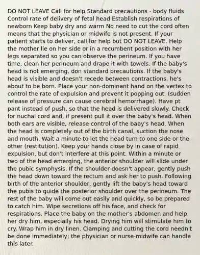 DO NOT LEAVE Call for help Standard precautions - body fluids Control rate of delivery of fetal head Establish respirations of newborn Keep baby dry and warm No need to cut the cord often means that the physician or midwife is not present. If your patient starts to deliver, call for help but DO NOT LEAVE. Help the mother lie on her side or in a recumbent position with her legs separated so you can observe the perineum. If you have time, clean her perineum and drape it with towels. If the baby's head is not emerging, don standard precautions. If the baby's head is visible and doesn't recede between contractions, he's about to be born. Place your non-dominant hand on the vertex to control the rate of expulsion and prevent it popping out. (sudden release of pressure can cause cerebral hemorrhage). Have pt pant instead of push, so that the head is delivered slowly. Check for nuchal cord and, if present pull it over the baby's head. When both ears are visible, release control of the baby's head. When the head is completely out of the birth canal, suction the nose and mouth. Wait a minute to let the head turn to one side or the other (restitution). Keep your hands close by in case of rapid expulsion, but don't interfere at this point. Within a minute or two of the head emerging, the anterior shoulder will slide under the pubic symphysis. If the shoulder doesn't appear, gently push the head down toward the rectum and ask her to push. Following birth of the anterior shoulder, gently lift the baby's head toward the pubis to guide the posterior shoulder over the perineum. The rest of the baby will come out easily and quickly, so be prepared to catch him. Wipe secretions off his face, and check for respirations. Place the baby on the mother's abdomen and help her dry him, especially his head. Drying him will stimulate him to cry. Wrap him in dry linen. Clamping and cutting the cord needn't be done immediately; the physician or nurse-midwife can handle this later.