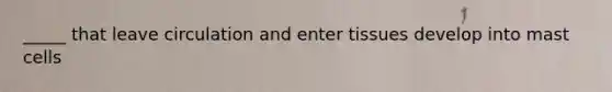_____ that leave circulation and enter tissues develop into mast cells