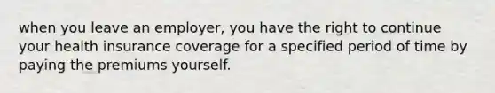 when you leave an employer, you have the right to continue your health insurance coverage for a specified period of time by paying the premiums yourself.