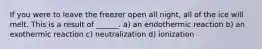 If you were to leave the freezer open all night, all of the ice will melt. This is a result of ______. a) an endothermic reaction b) an exothermic reaction c) neutralization d) ionization