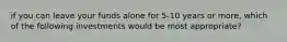 if you can leave your funds alone for 5-10 years or more, which of the following investments would be most appropriate?