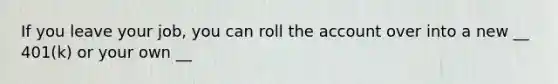 If you leave your job, you can roll the account over into a new __ 401(k) or your own __