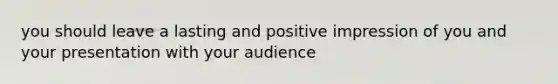 you should leave a lasting and positive impression of you and your presentation with your audience