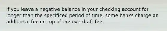 If you leave a negative balance in your checking account for longer than the specificed period of time, some banks charge an additional fee on top of the overdraft fee.