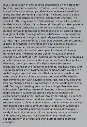 If you leave a pan of chili cooking unattended on the stove for too long, your nose soon tells you that something is wrong. Instead of a spicy aroma, you detect an unpleasant smell that alerts you that something is burning. This burnt odor is a clue that a new substance has formed. The identity changes The smell of rotten eggs and the formation of rust on bikes and car fenders are also signs that a chemical change has taken place. A change of one substance to another is a chemical change. Bubble formation produced by the foaming of an antacid tablet in a glass of water is a sign of new substances being produced. In some chemical changes, a rapid release of energy—detected as heat, light, and sound—is a clue that changes are occurring. A display of fireworks in the night sky is an example. Figure 17 illustrates another visual clue—the formation of a solid precipitate. What is another example of a chemical change forming a solid? Reading Check Define What is a chemical change? Clues such as heat, cooling, or the formation of bubbles or solids in a liquid are indicators that a reaction is taking place. However, the only sure proof is that a new substance is produced. Consider the following examples. The heat, light, and sound produced when hydrogen gas combines with oxygen in a rocket engine are clear evidence that a chemical reaction has taken place. But no clues announce the onset of the reaction that combines iron with oxygen to form rust. The only clue that iron has changed into a new substance is the visible presence of rust. Burning and rusting are chemical changes because new substances form Using chemical changes One case where you might separate substances using a chemical change is in cleaning tarnished silver, such as jewelry. Tarnishing, a chemical reaction between silver metal and sulfur compounds in the air, results in silver sulfide. A chemical reaction in a warm water bath with baking soda and aluminum can change silver sulfide back into silver. Separating substances using chemical changes is rarely done in the home, but it is commonly done in industrial and laboratory settings. For example, many metals are separated from their ores and then purified using chemical changes.