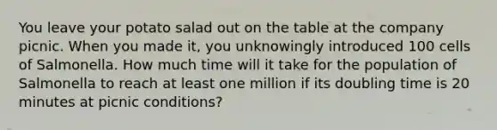 You leave your potato salad out on the table at the company picnic. When you made it, you unknowingly introduced 100 cells of Salmonella. How much time will it take for the population of Salmonella to reach at least one million if its doubling time is 20 minutes at picnic conditions?