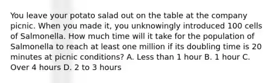 You leave your potato salad out on the table at the company picnic. When you made it, you unknowingly introduced 100 cells of Salmonella. How much time will it take for the population of Salmonella to reach at least one million if its doubling time is 20 minutes at picnic conditions? A. Less than 1 hour B. 1 hour C. Over 4 hours D. 2 to 3 hours