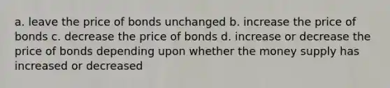 a. leave the price of bonds unchanged b. increase the price of bonds c. decrease the price of bonds d. increase or decrease the price of bonds depending upon whether the money supply has increased or decreased