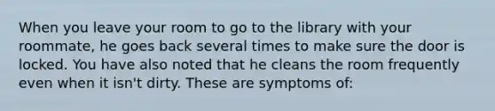 When you leave your room to go to the library with your roommate, he goes back several times to make sure the door is locked. You have also noted that he cleans the room frequently even when it isn't dirty. These are symptoms of: