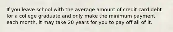 If you leave school with the average amount of credit card debt for a college graduate and only make the minimum payment each month, it may take 20 years for you to pay off all of it.