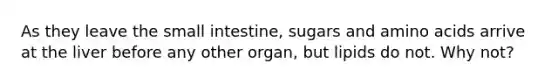 As they leave <a href='https://www.questionai.com/knowledge/kt623fh5xn-the-small-intestine' class='anchor-knowledge'>the small intestine</a>, sugars and <a href='https://www.questionai.com/knowledge/k9gb720LCl-amino-acids' class='anchor-knowledge'>amino acids</a> arrive at the liver before any other organ, but lipids do not. Why not?