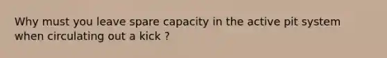 Why must you leave spare capacity in the active pit system when circulating out a kick ?