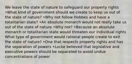 We leave the state of nature to safeguard our property rights •What kind of government should we create to keep us out of the state of nature? •Why not follow Hobbes and have a totalitarian state? •An absolute monarch would not really take us out of the state of nature •Why not? •Because an absolute monarch or totalitarian state would threaten our individual rights What type of government would rational people create to exit the state of nature? •One that respects property rights and has the separation of powers •Locke believed that legislative and executive powers should be separated to avoid undue concentrations of power